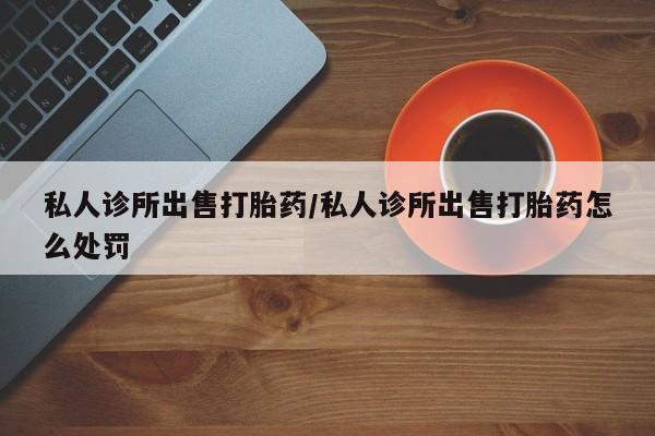 打胎药/堕胎药专卖微信私人诊所出售打胎药/私人诊所出售打胎药怎么处罚